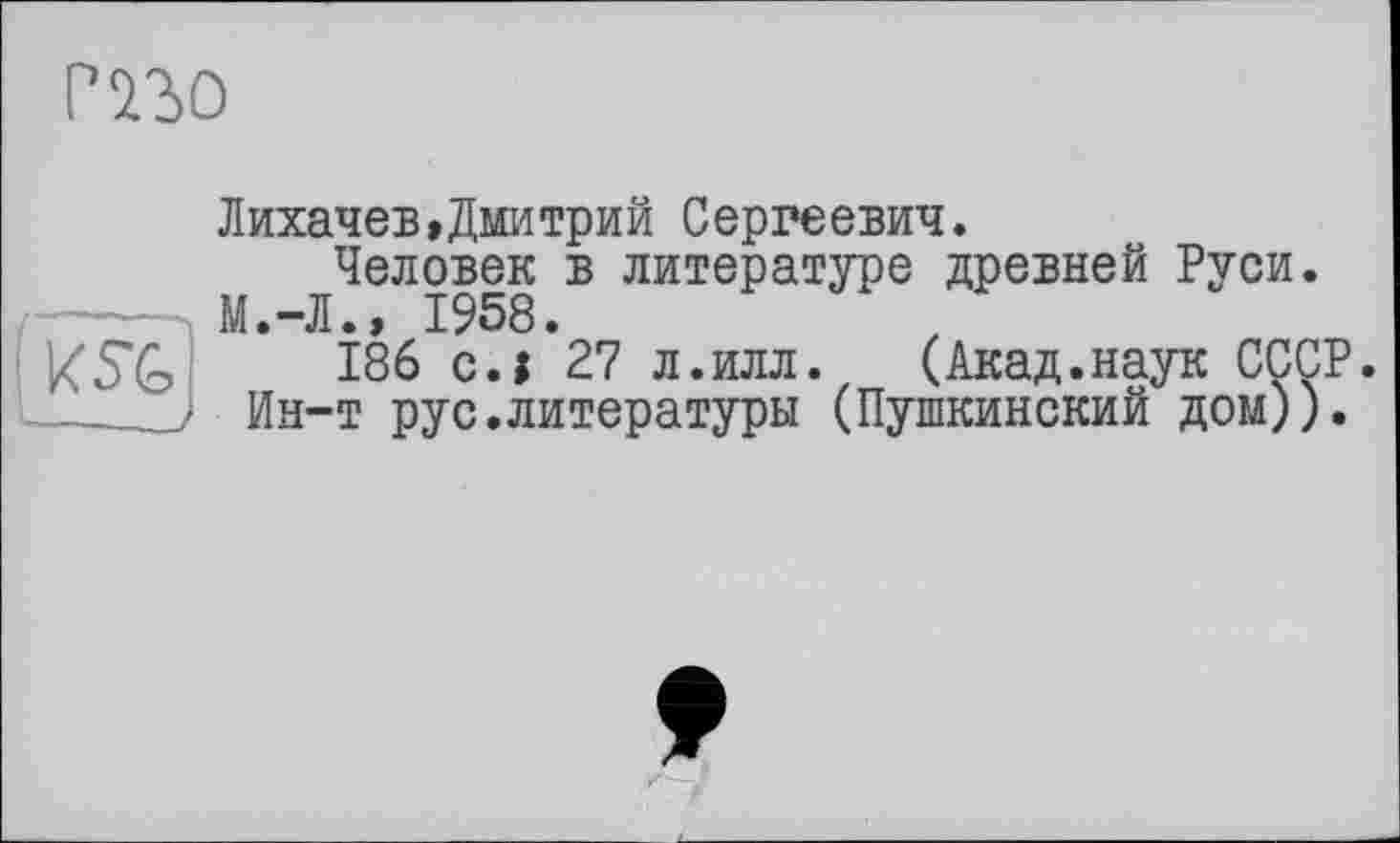 ﻿РїЬО

Лихачев,Дмитрий Сергеевич.
Человек в литературе древней Руси. М.-Л.» 1958.
186 с.і 27 л.илл. (Акад.наук СССР. Ин-т рус.литературы (Пушкинский дом)).